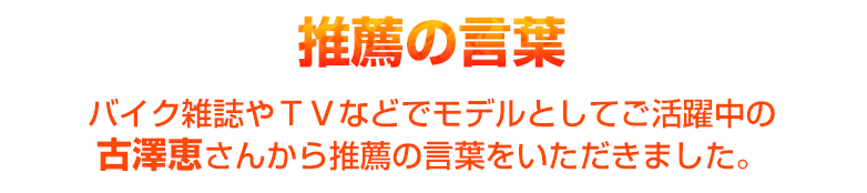 バイク雑誌やＴＶなどでモデルとしてご活躍中の古澤恵さんから推薦の言葉をいただきました。