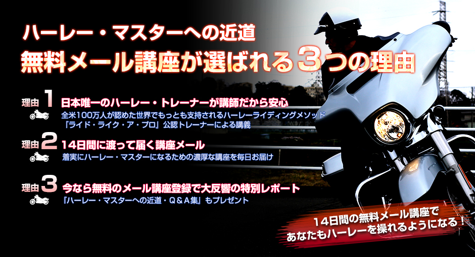 ハーレー・マスターへの近道 無料メール講座が選ばれる３つの理由 理由1 日本唯一のハーレー・トレーナーが講師だから安心 全米100万人が認めた世界でもっとも支持されるハーレーライディングメソッド『ライド・ライク・ア・プロ』公認トレーナーによる講義 理由2 14日間に渡って届く講座メール 着実にハーレー・マスターになるための濃厚な講座を毎日お届け 理由3 今なら無料のメール講座登録で大反響の特別レポート 『ハーレー・マスターへの近道・Ｑ＆Ａ集』もプレゼント