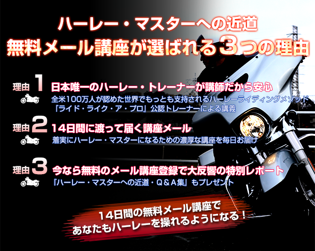 ハーレー・マスターへの近道 無料メール講座が選ばれる３つの理由 理由1 日本唯一のハーレー・トレーナーが講師だから安心 全米100万人が認めた世界でもっとも支持されるハーレーライディングメソッド『ライド・ライク・ア・プロ』公認トレーナーによる講義 理由2 14日間に渡って届く講座メール 着実にハーレー・マスターになるための濃厚な講座を毎日お届け 理由3 今なら無料のメール講座登録で大反響の特別レポート 『ハーレー・マスターへの近道・Ｑ＆Ａ集』もプレゼント